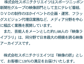 株式会社スポニチクリエイツは、スポーツニッポン新聞社グループの映像部門として、主にテレビ番組、DVDの制作のほか、イベントの企画・運営など、メデイア分野を中心に幅広く業務を展開しています。 また、芸能人をメーンとした約5,600人の「映像ライブラリー」は、同分野で日本最大の規模を誇る映像アーカイブスです。 株式会社スポニチクリエイツは「映像の匠」「アーカイブスの提供者」として、みなさまに120%の満足をお届けいたします。
